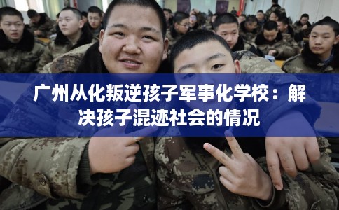 广州从化叛逆孩子军事化学校：解决孩子混迹社会的情况