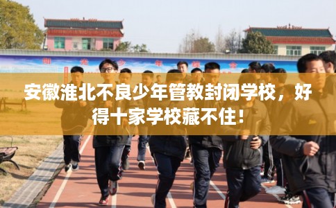 安徽淮北不良少年管教封闭学校，好得十家学校藏不住！