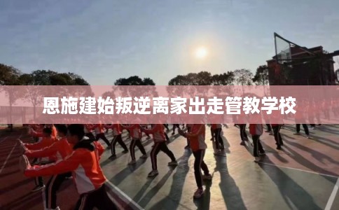 恩施建始叛逆离家出走管教学校