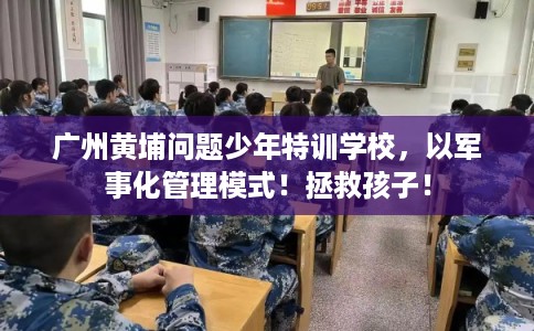 广州黄埔问题少年特训学校，以军事化管理模式！拯救孩子！
