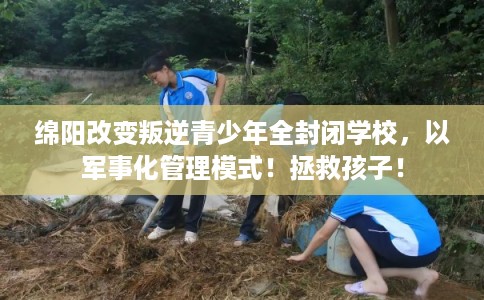 绵阳改变叛逆青少年全封闭学校，以军事化管理模式！拯救孩子！