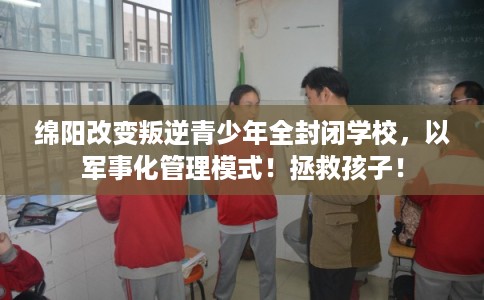 绵阳改变叛逆青少年全封闭学校，以军事化管理模式！拯救孩子！