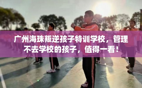 广州海珠叛逆孩子特训学校，管理不去学校的孩子，值得一看！