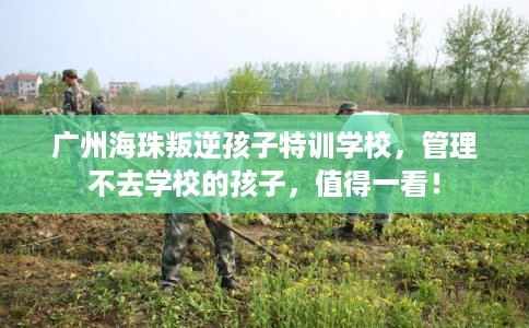 广州海珠叛逆孩子特训学校，管理不去学校的孩子，值得一看！