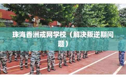 珠海香洲戒网学校（解决叛逆期问题）