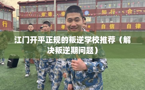 江门开平正规的叛逆学校推荐（解决叛逆期问题）