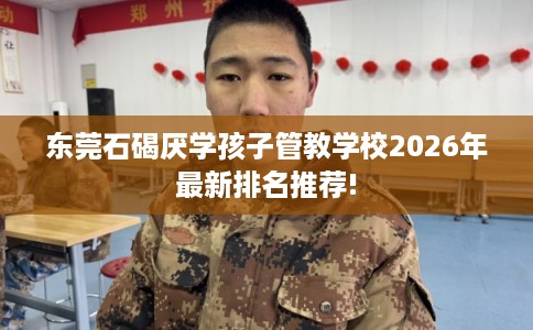 东莞石碣厌学孩子管教学校2026年最新排名推荐!