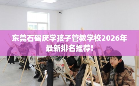 东莞石碣厌学孩子管教学校2026年最新排名推荐!