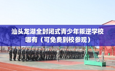 汕头龙湖全封闭式青少年叛逆学校哪有（可免费到校参观）