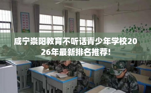 咸宁崇阳教育不听话青少年学校2026年最新排名推荐!
