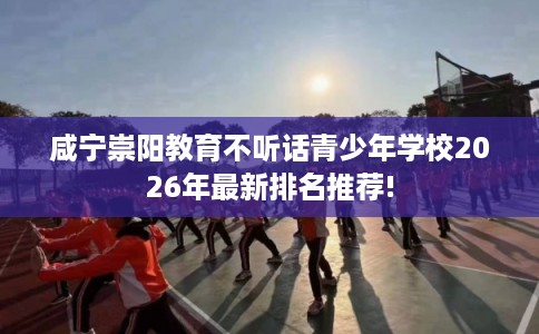 咸宁崇阳教育不听话青少年学校2026年最新排名推荐!