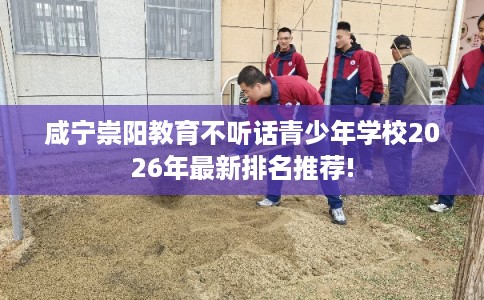 咸宁崇阳教育不听话青少年学校2026年最新排名推荐!