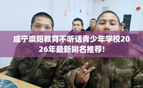 咸宁崇阳教育不听话青少年学校2026年最新排名推荐!