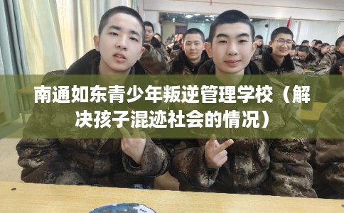 南通如东青少年叛逆管理学校（解决孩子混迹社会的情况）