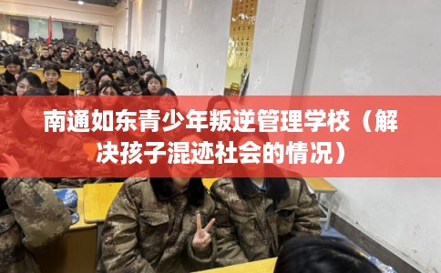 南通如东青少年叛逆管理学校（解决孩子混迹社会的情况）