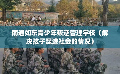 南通如东青少年叛逆管理学校（解决孩子混迹社会的情况）