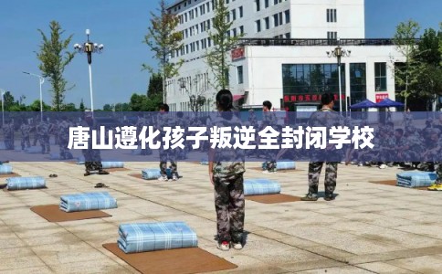 唐山遵化孩子叛逆全封闭学校