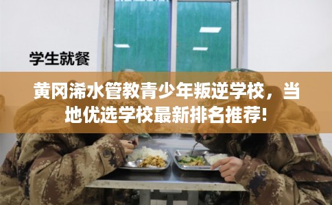 黄冈浠水管教青少年叛逆学校，当地优选学校最新排名推荐!