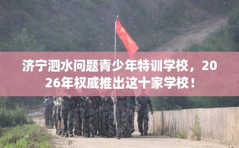 济宁泗水问题青少年特训学校，2026年权威推出这十家学校！