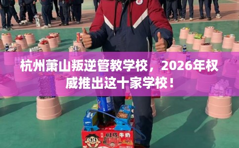 杭州萧山叛逆管教学校，2026年权威推出这十家学校！
