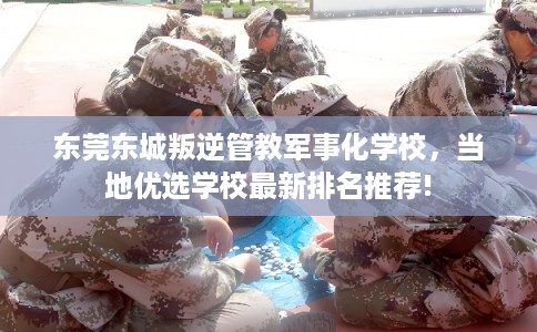 东莞东城叛逆管教军事化学校，当地优选学校最新排名推荐!