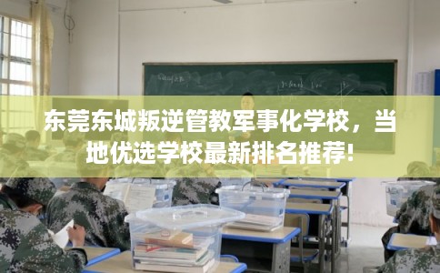 东莞东城叛逆管教军事化学校，当地优选学校最新排名推荐!