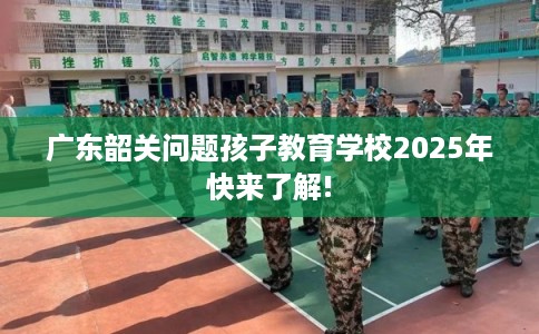 广东韶关问题孩子教育学校2025年快来了解!