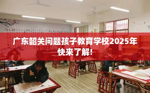 广东韶关问题孩子教育学校2025年快来了解!
