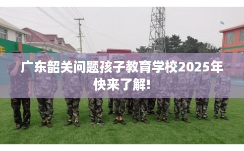 广东韶关问题孩子教育学校2025年快来了解!