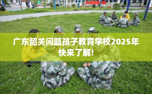 广东韶关问题孩子教育学校2025年快来了解!