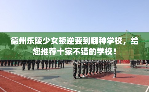 德州乐陵少女叛逆要到哪种学校，给您推荐十家不错的学校！