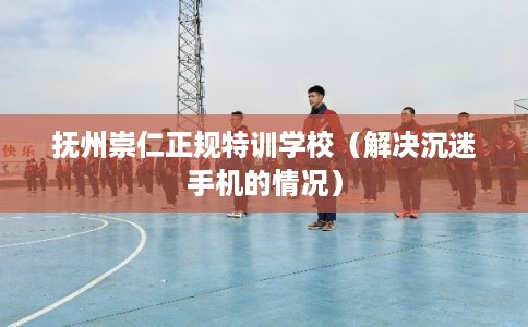 抚州崇仁正规特训学校（解决沉迷手机的情况）
