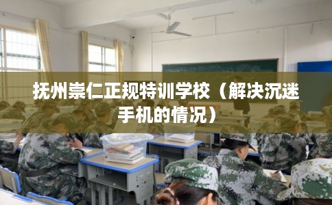 抚州崇仁正规特训学校（解决沉迷手机的情况）