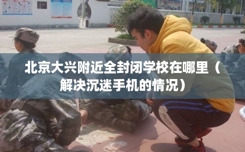 北京大兴附近全封闭学校在哪里（解决沉迷手机的情况）