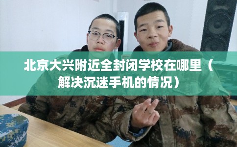 北京大兴附近全封闭学校在哪里（解决沉迷手机的情况）