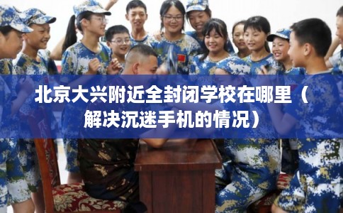 北京大兴附近全封闭学校在哪里（解决沉迷手机的情况）