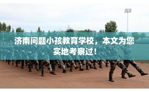 济南问题小孩教育学校，本文为您实地考察过！