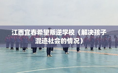 江西宜春希望叛逆学校（解决孩子混迹社会的情况）
