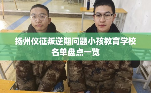 扬州仪征叛逆期问题小孩教育学校名单盘点一览