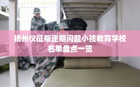 扬州仪征叛逆期问题小孩教育学校名单盘点一览