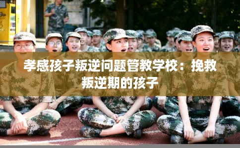 孝感孩子叛逆问题管教学校：挽救叛逆期的孩子