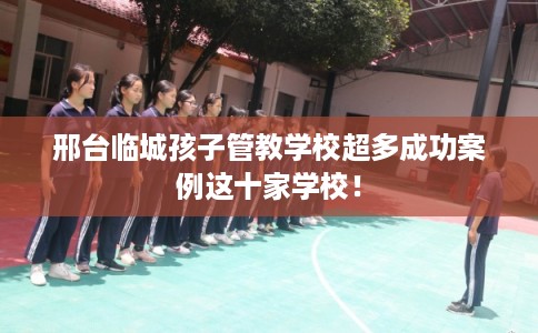 邢台临城孩子管教学校超多成功案例这十家学校！