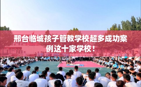 邢台临城孩子管教学校超多成功案例这十家学校！