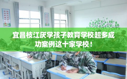 宜昌枝江厌学孩子教育学校超多成功案例这十家学校！