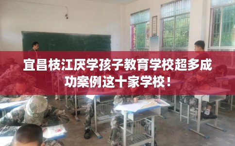 宜昌枝江厌学孩子教育学校超多成功案例这十家学校！