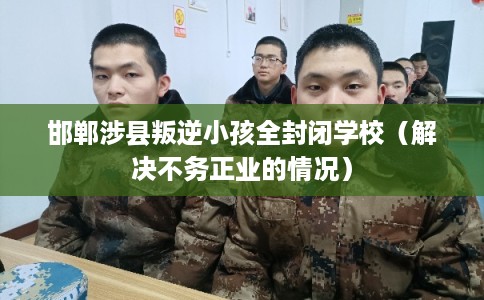 邯郸涉县叛逆小孩全封闭学校（解决不务正业的情况）