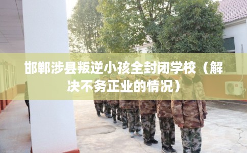 邯郸涉县叛逆小孩全封闭学校（解决不务正业的情况）