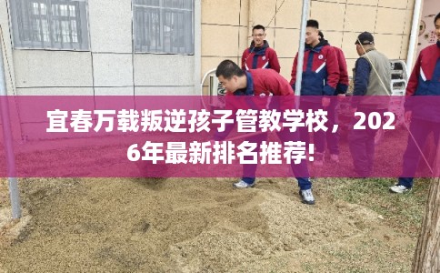 宜春万载叛逆孩子管教学校，2026年最新排名推荐!