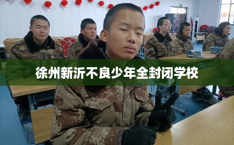 徐州新沂不良少年全封闭学校 徐州新沂不良少年全封闭学校