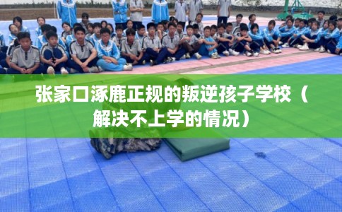 张家口涿鹿正规的叛逆孩子学校（解决不上学的情况）